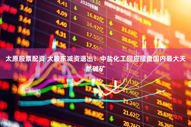 太原股票配资 大股东减资退出！中盐化工回应接盘国内最大天然碱矿
