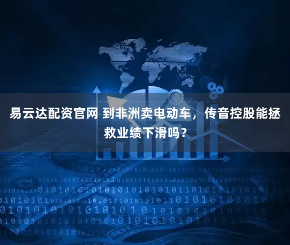 易云达配资官网 到非洲卖电动车，传音控股能拯救业绩下滑吗？