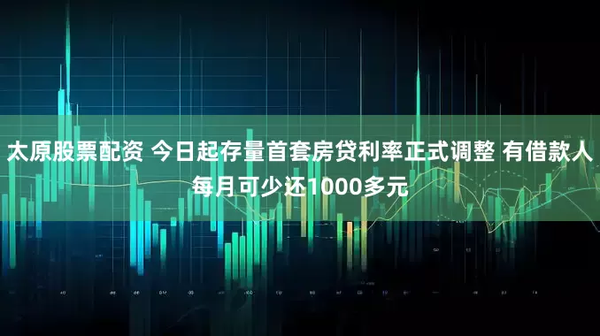 太原股票配资 今日起存量首套房贷利率正式调整 有借款人每月可少还1000多元