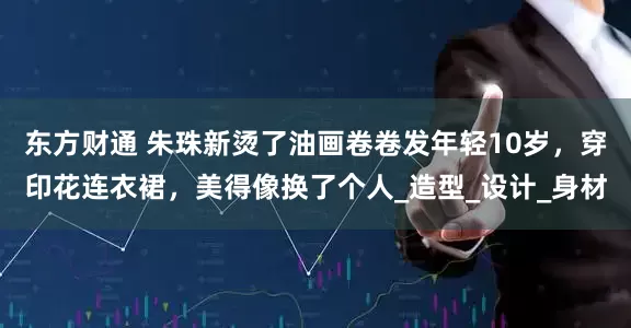 东方财通 朱珠新烫了油画卷卷发年轻10岁，穿印花连衣裙，美得像换了个人_造型_设计_身材