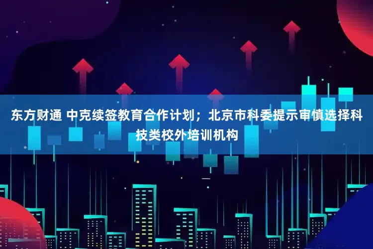 东方财通 中克续签教育合作计划；北京市科委提示审慎选择科技类校外培训机构