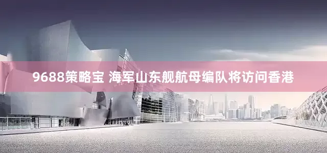 9688策略宝 海军山东舰航母编队将访问香港