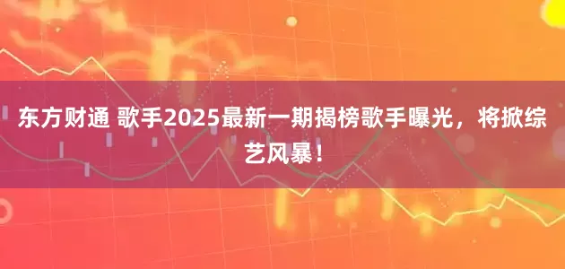 东方财通 歌手2025最新一期揭榜歌手曝光，将掀综艺风暴！