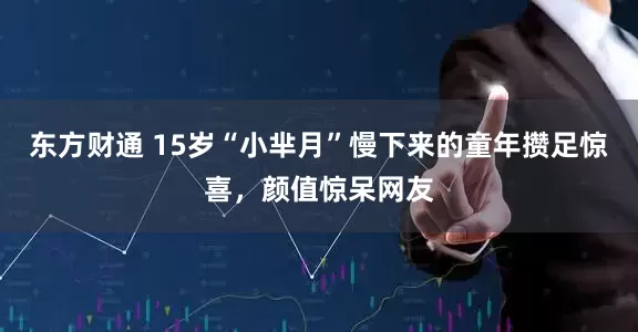 东方财通 15岁“小芈月”慢下来的童年攒足惊喜，颜值惊呆网友