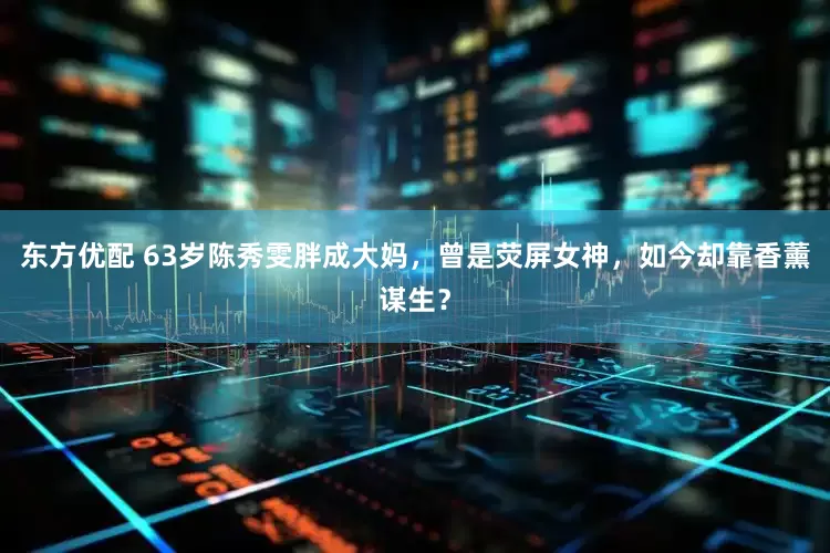 东方优配 63岁陈秀雯胖成大妈，曾是荧屏女神，如今却靠香薰谋生？