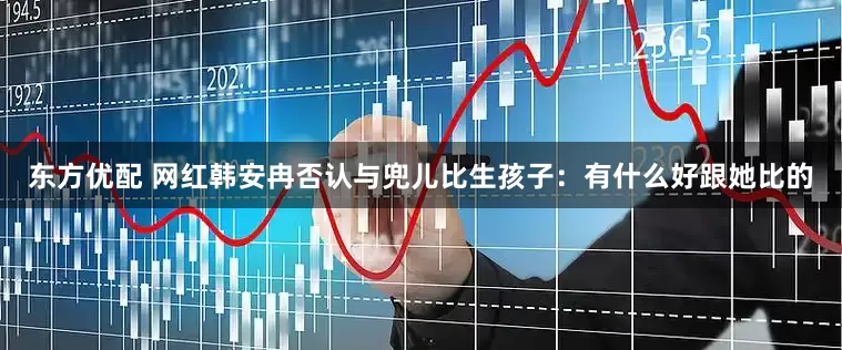 东方优配 网红韩安冉否认与兜儿比生孩子：有什么好跟她比的