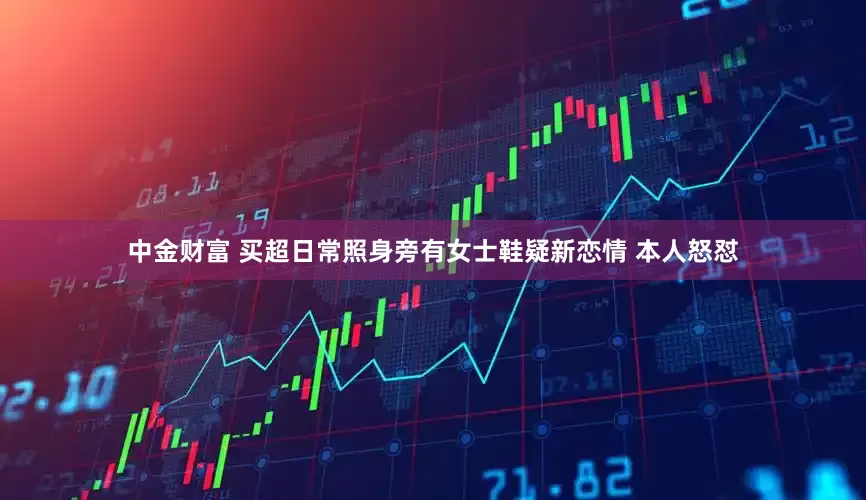 中金财富 买超日常照身旁有女士鞋疑新恋情 本人怒怼