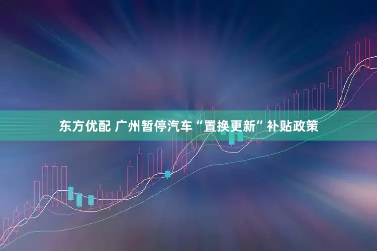 东方优配 广州暂停汽车“置换更新”补贴政策
