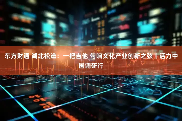 东方财通 湖北松滋：一把吉他 勾响文化产业创新之弦丨活力中国调研行
