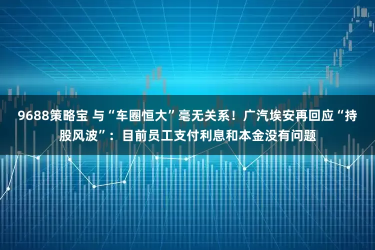 9688策略宝 与“车圈恒大”毫无关系！广汽埃安再回应“持股风波”：目前员工支付利息和本金没有问题