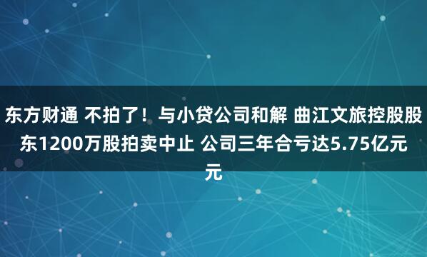 东方财通 不拍了！与小贷公司和解 曲江文旅控股股东1200万股拍卖中止 公司三年合亏达5.75亿元