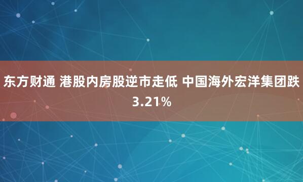 东方财通 港股内房股逆市走低 中国海外宏洋集团跌3.21%